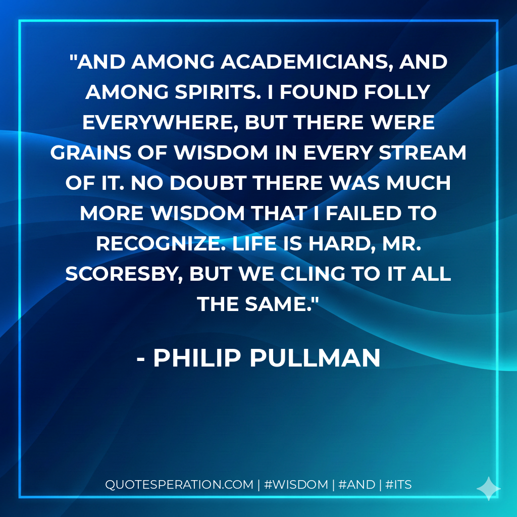 And among academicians, and among spirits. I found folly everywhere, but there were grains of wisdom in every stream of it. No doubt there was much more wisdom that I failed to recognize. Life is hard, Mr. Scoresby, but we cling to it all the same.