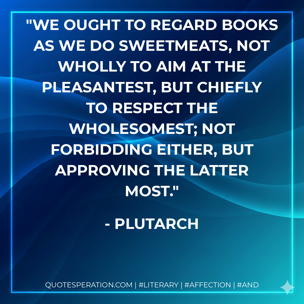 We ought to regard books as we do sweetmeats, not wholly to aim at the pleasantest, but chiefly to respect the wholesomest; not forbidding either, but approving the latter most. - Plutarch