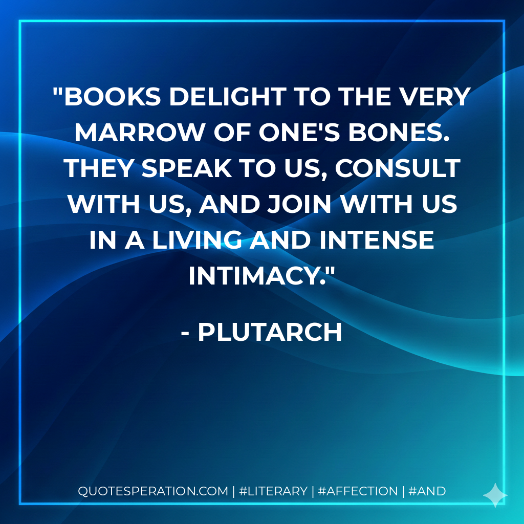 Books delight to the very marrow of one's bones. They speak to us, consult with us, and join with us in a living and intense intimacy. - Plutarch