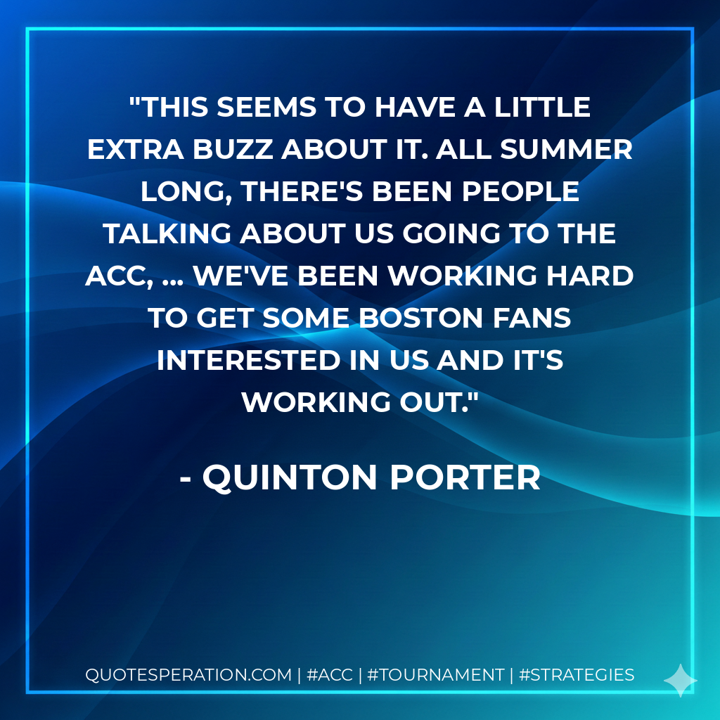This seems to have a little extra buzz about it. All summer long, there's been people talking about us going to the ACC, ... We've been working hard to get some Boston fans interested in us and it's working out.