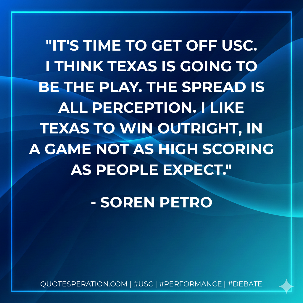 It's time to get off USC. I think Texas is going to be the play. The spread is all perception. I like Texas to win outright, in a game not as high scoring as people expect.