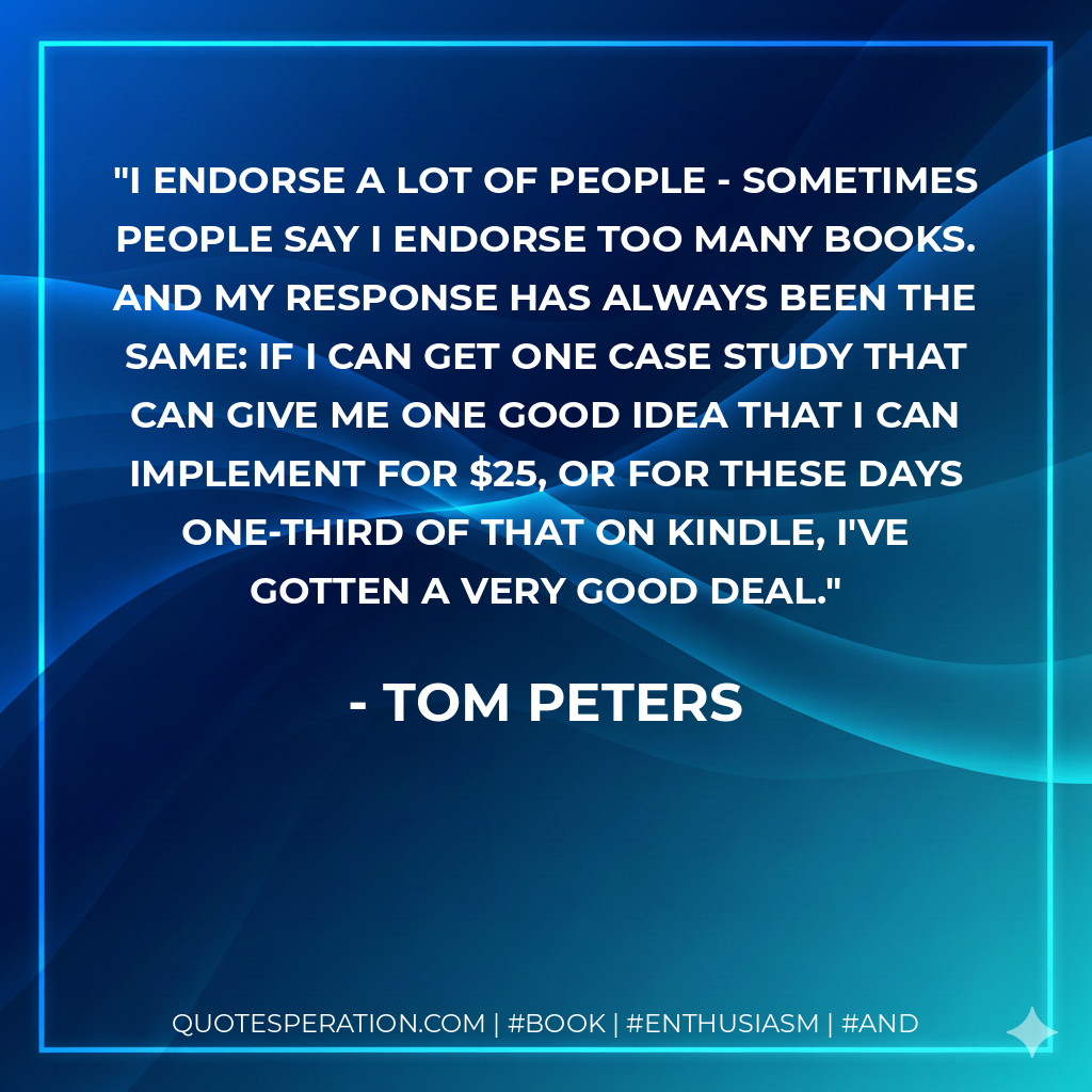 I endorse a lot of people - sometimes people say I endorse too many books. And my response has always been the same: If I can get one case study that can give me one good idea that I can implement for $25, or for these days one-third of that on Kindle, I've gotten a very good deal. - Tom Peters