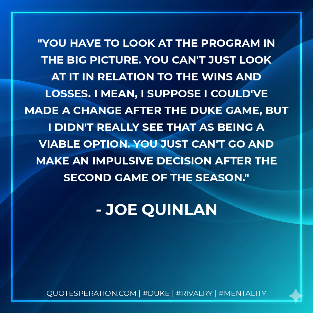 You have to look at the program in the big picture. You can't just look at it in relation to the wins and losses. I mean, I suppose I could've made a change after the Duke game, but I didn't really see that as being a viable option. You just can't go and make an impulsive decision after the second game of the season.