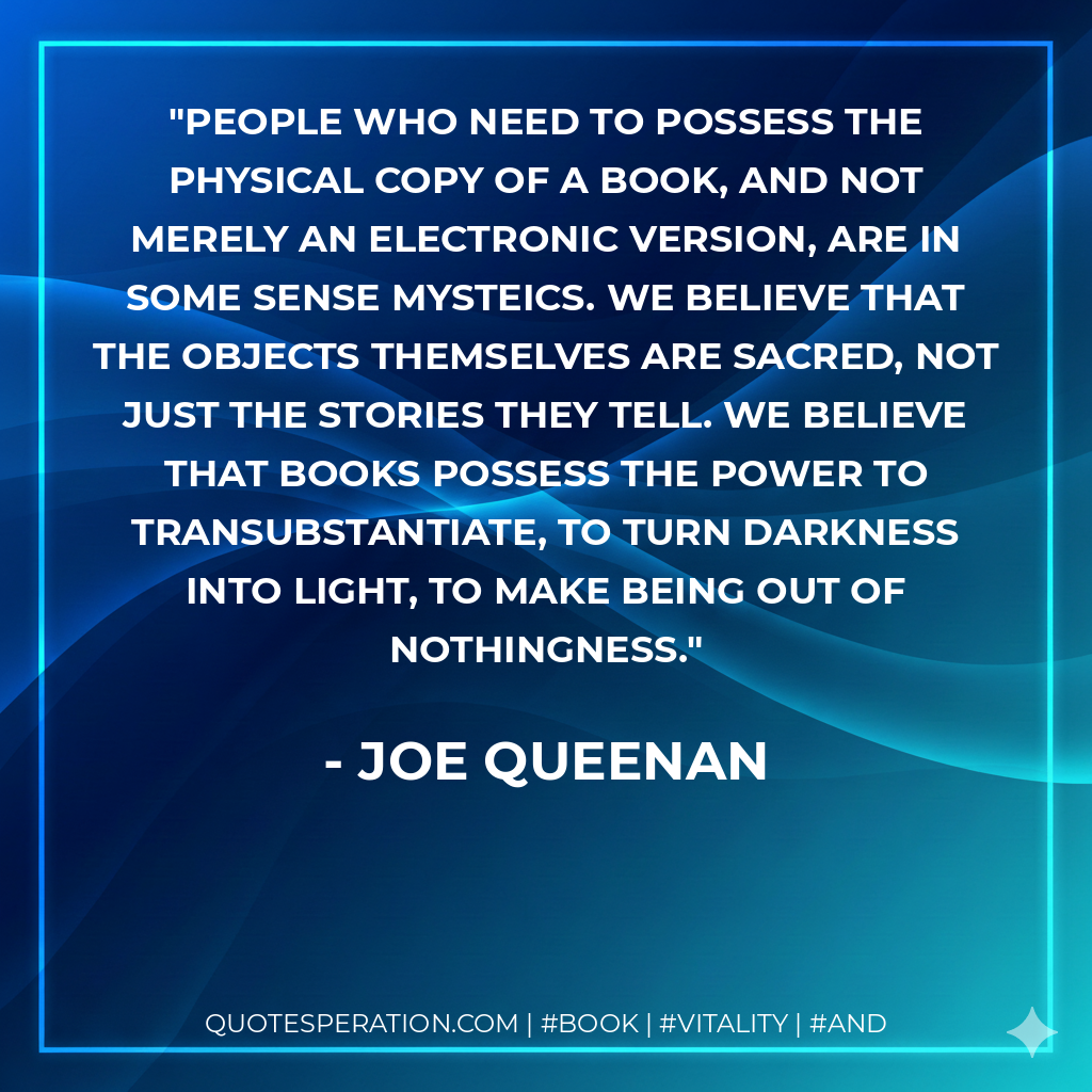 People who need to possess the physical copy of a book, and not merely an electronic version, are in some sense mysteics. We believe that the objects themselves are sacred, not just the stories they tell. We believe that books possess the power to transubstantiate, to turn darkness into light, to make being out of nothingness. - Joe Queenan