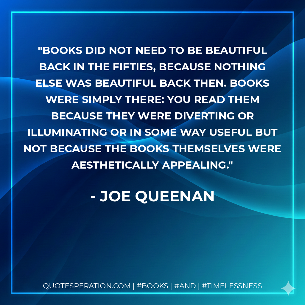 Books did not need to be beautiful back in the Fifties, because nothing else was beautiful back then. Books were simply there: you read them because they were diverting or illuminating or in some way useful but not because the books themselves were aesthetically appealing. - Joe Queenan
