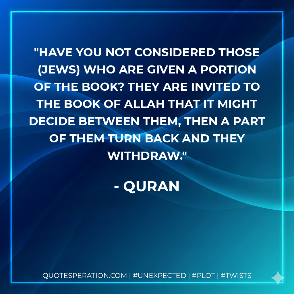 Have you not considered those (Jews) who are given a portion of the Book? They are invited to the Book of Allah that it might decide between them, then a part of them turn back and they withdraw. - Quran