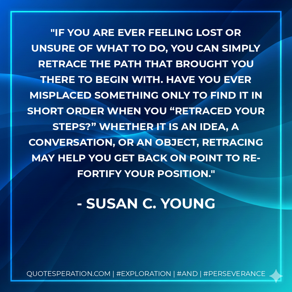 If you are ever feeling lost or unsure of what to do, you can simply retrace the path that brought you there to begin with. Have you ever misplaced something only to find it in short order when you “retraced your steps?” Whether it is an idea, a conversation, or an object, retracing may help you get back on point to re-fortify your position.