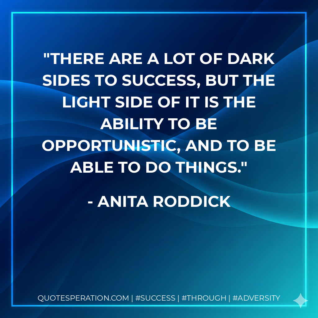 There are a lot of dark sides to success, but the light side of it is the ability to be opportunistic, and to be able to do things. - Anita Roddick