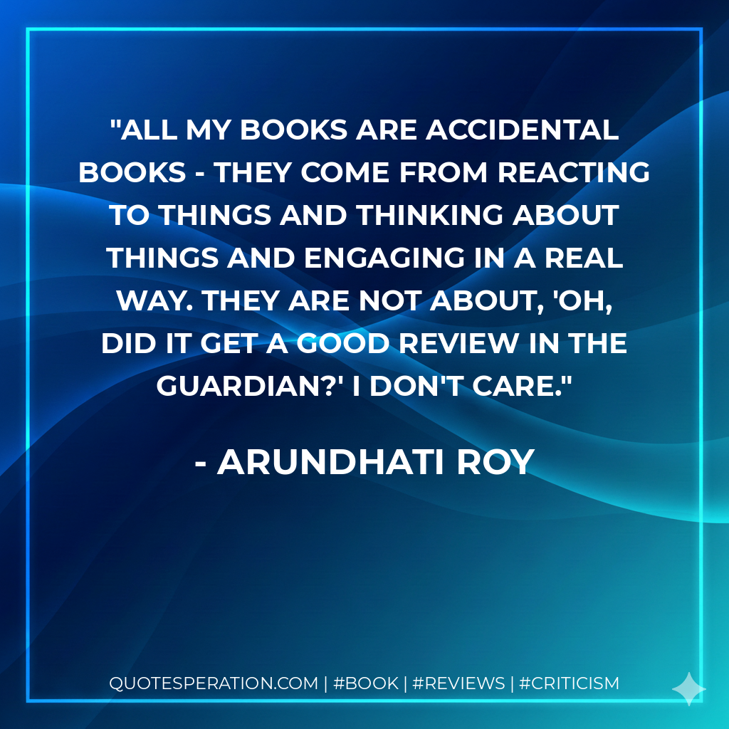 All my books are accidental books - they come from reacting to things and thinking about things and engaging in a real way. They are not about, 'Oh, did it get a good review in the Guardian?' I don't care. - Arundhati Roy