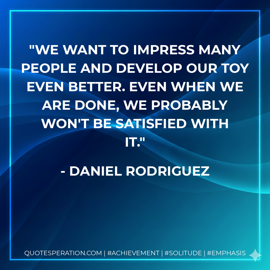 We want to impress many people and develop our toy even better. Even when we are done, we probably won't be satisfied with it.