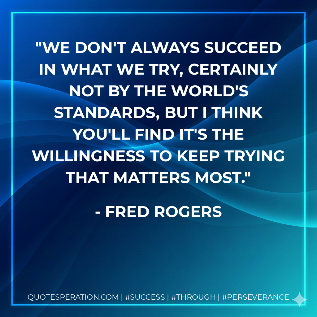 We Don't always succeed in what we try, certainly not by the world's standards, but I think you'll find it's the willingness to keep trying that matters most. - Fred Rogers