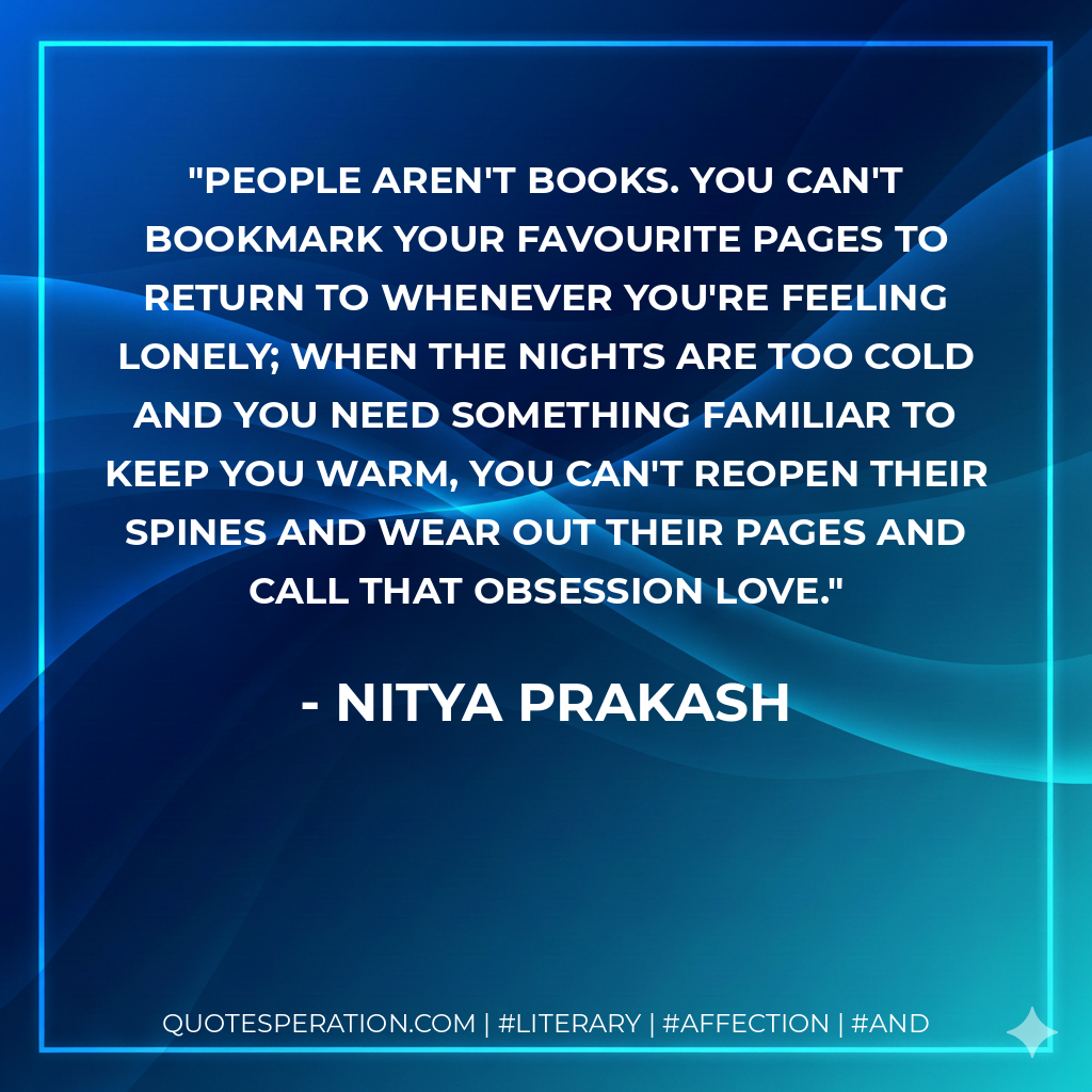 People aren't books. You can't bookmark your favourite pages to return to whenever you're feeling lonely; when the nights are too cold and you need something familiar to keep you warm, you can't reopen their spines and wear out their pages and call that obsession love. - Nitya Prakash