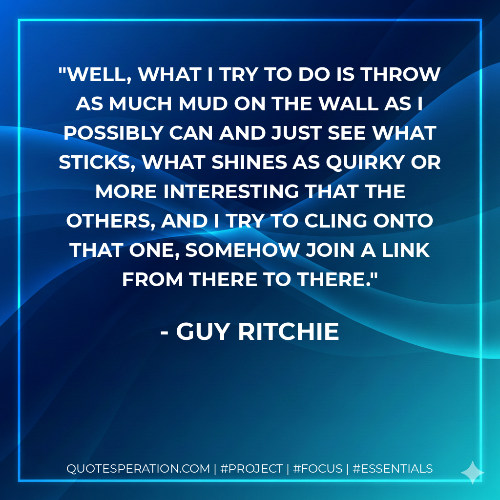 Well, what I try to do is throw as much mud on the wall as I possibly can and just see what sticks, what shines as quirky or more interesting that the others, and I try to cling onto that one, somehow join a link from there to there. - Guy Ritchie