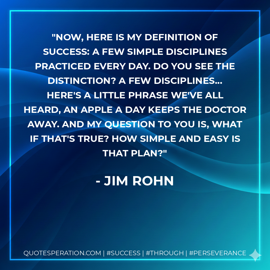 Now, here is my definition of success: A few simple Disciplines practiced every day. Do you see the distinction? A few disciplines... Here's a little phrase we've all heard, An apple a day keeps the doctor away. And my question to you is, What if that's true? How simple and easy is that plan? - Jim Rohn