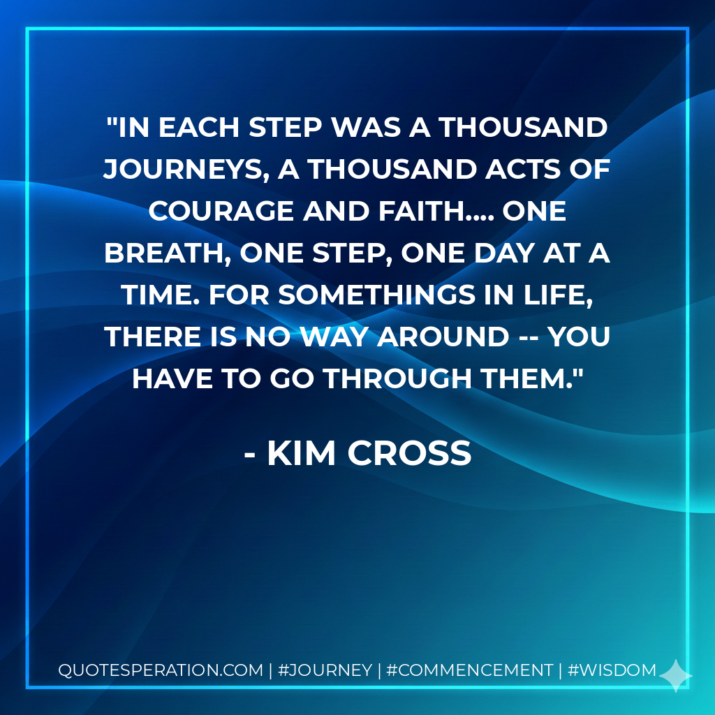 In each step was a thousand journeys, a thousand acts of courage and faith.... One breath, one step, one day at a time. For somethings in life, there is no way around -- you have to go through them.