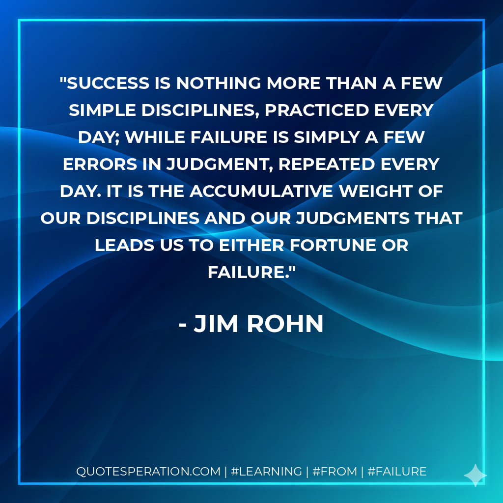 Success is nothing more than a few simple disciplines, practiced every day; while failure is simply a few errors in judgment, repeated every day. It is the accumulative weight of our disciplines and our judgments that leads us to either fortune or failure. - Jim Rohn