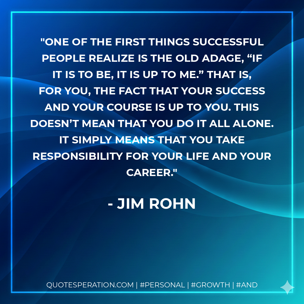 One of the first things successful people realize is the old adage, “If it is to be, it is up to me.” That is, for you, the fact that your success and your course is up to you. This doesn’t mean that you do it all alone. It simply means that you take responsibility for your life and your career. - Jim Rohn