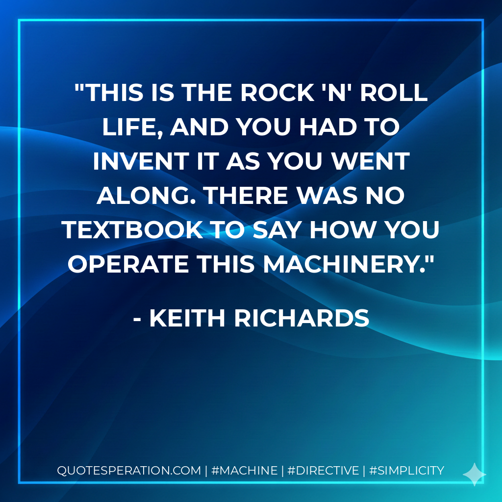 This is the rock 'n' roll life, and you had to invent it as you went along. There was no textbook to say how you operate this machinery. - Keith Richards