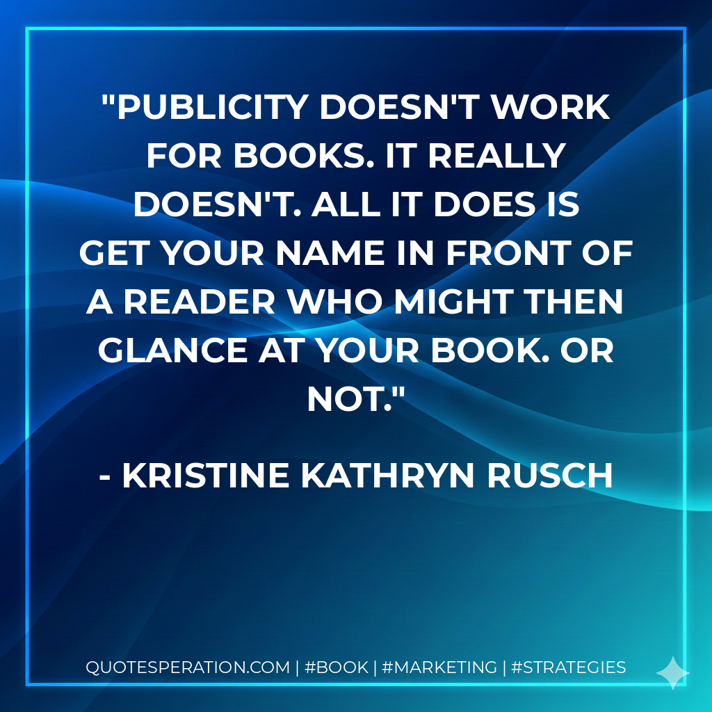 Publicity doesn't work for books. It really doesn't. All it does is get your name in front of a reader who might then glance at your book. Or not. - Kristine Kathryn Rusch