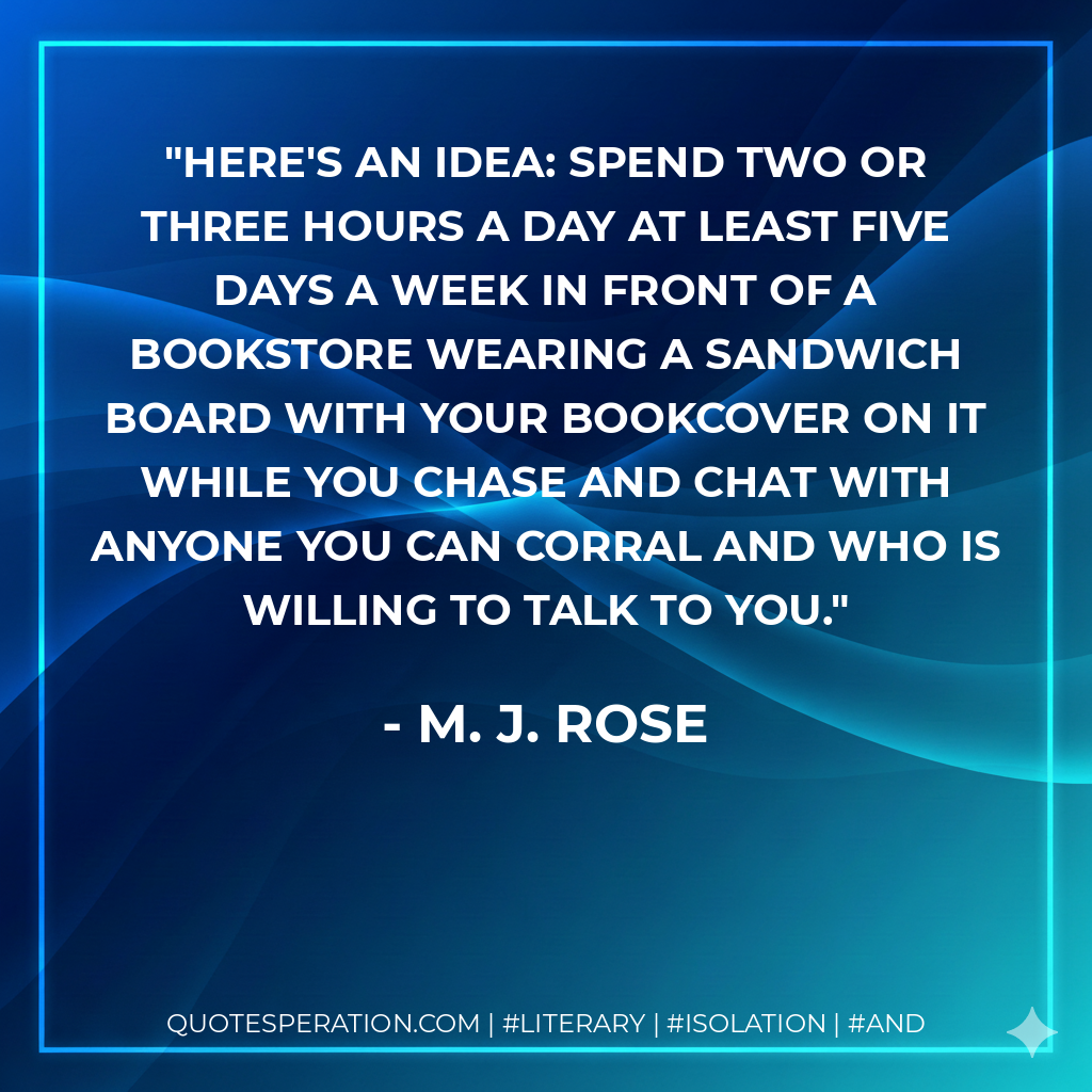 Here's an idea: Spend two or three hours a day at least five days a week in front of a bookstore wearing a sandwich board with your bookcover on it while you chase and chat with anyone you can corral and who is willing to talk to you. - M. J. Rose