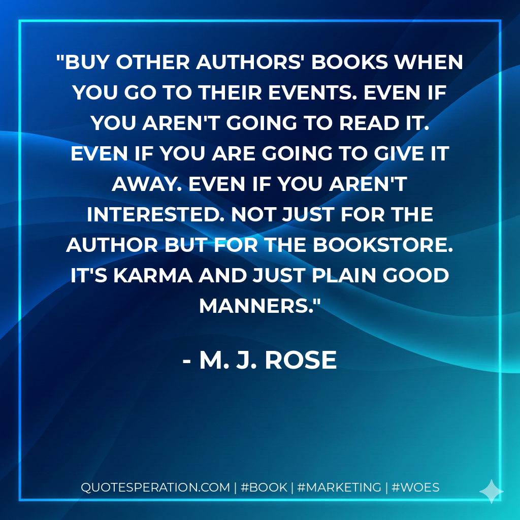 Buy other authors' books when you go to their events. Even if you aren't going to read it. Even if you are going to give it away. Even if you aren't interested. Not just for the author but for the bookstore. It's karma and just plain good manners.