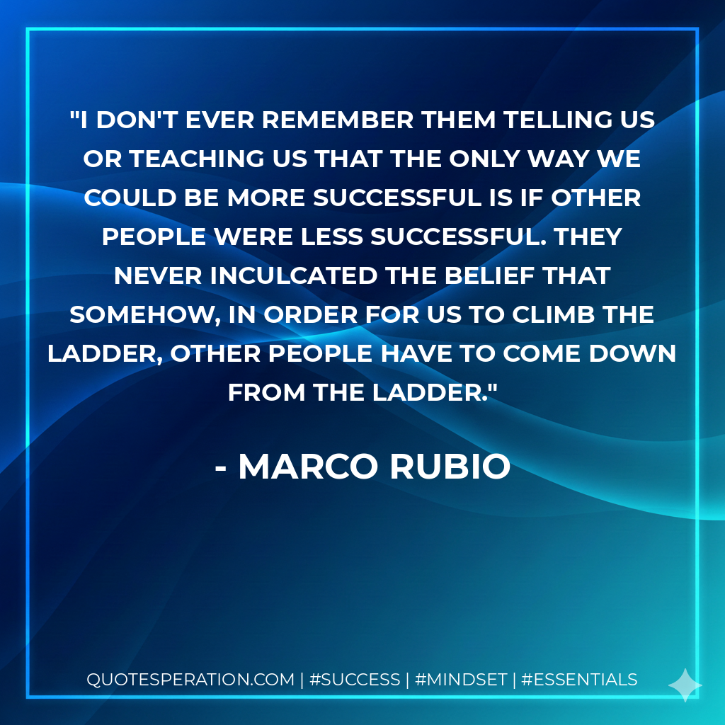 I don't ever remember them telling us or teaching us that the only way we could be more successful is if other people were less successful. They never inculcated the belief that somehow, in order for us to climb the ladder, other people have to come down from the ladder. - Marco Rubio