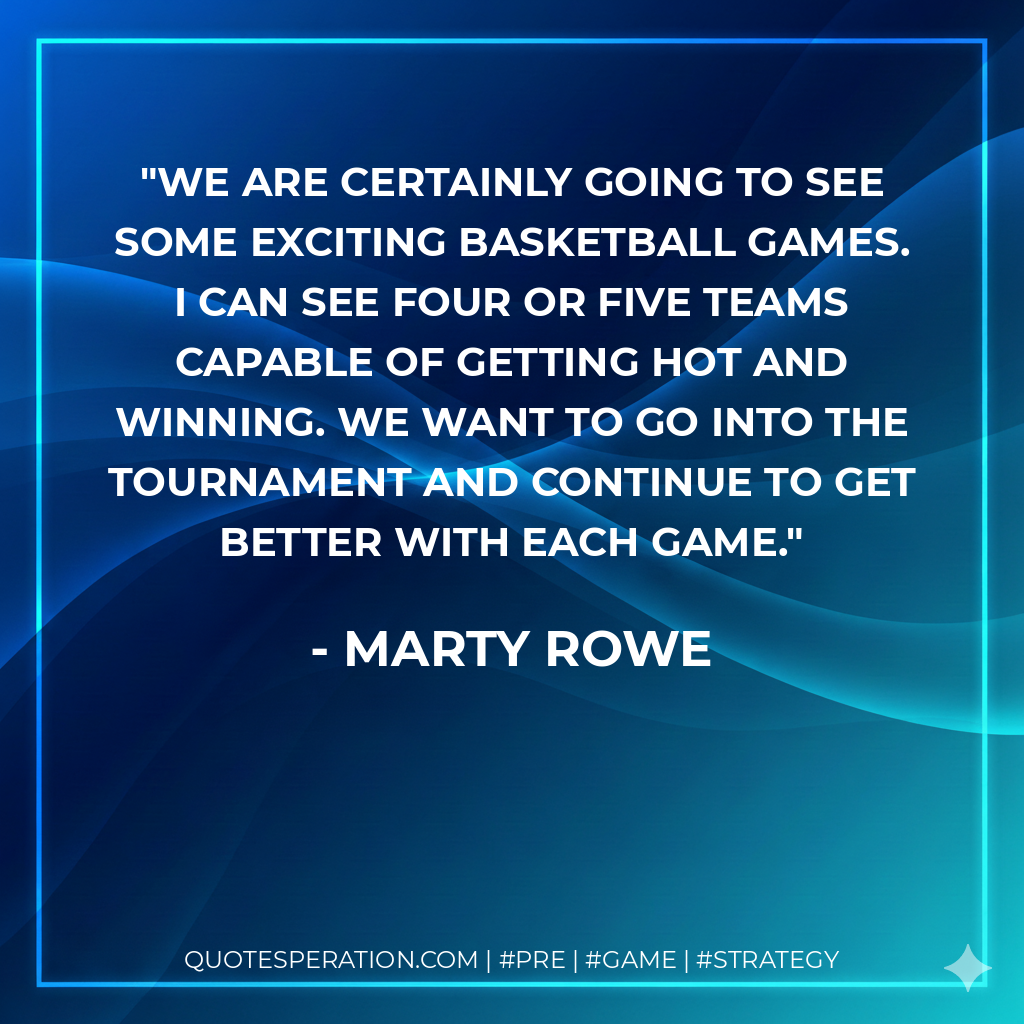 We are certainly going to see some exciting basketball games. I can see four or five teams capable of getting hot and winning. We want to go into the tournament and continue to get better with each game.