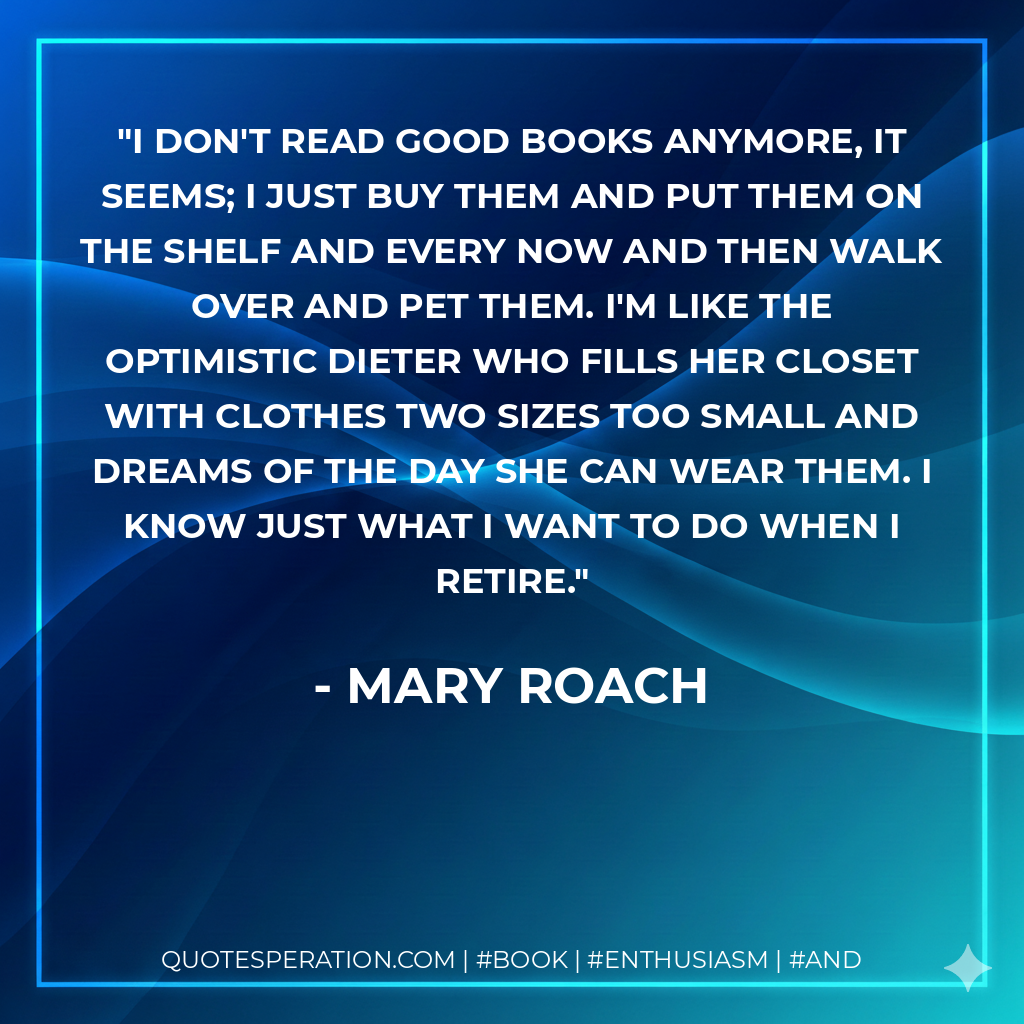 I don't read good books anymore, it seems; I just buy them and put them on the shelf and every now and then walk over and pet them. I'm like the optimistic dieter who fills her closet with clothes two sizes too small and dreams of the day she can wear them. I know just what I want to do when I retire. - Mary Roach