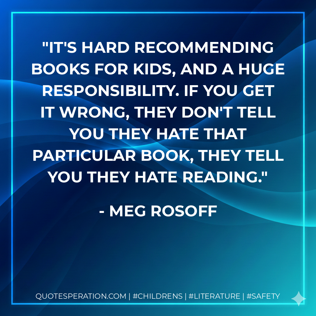 It's hard recommending books for kids, and a huge responsibility. If you get it wrong, they don't tell you they hate that particular book, they tell you they hate reading. - Meg Rosoff