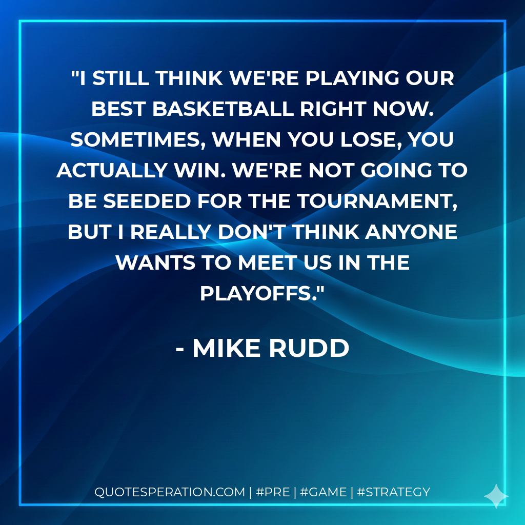 I still think we're playing our best basketball right now. Sometimes, when you lose, you actually win. We're not going to be seeded for the tournament, but I really don't think anyone wants to meet us in the playoffs.