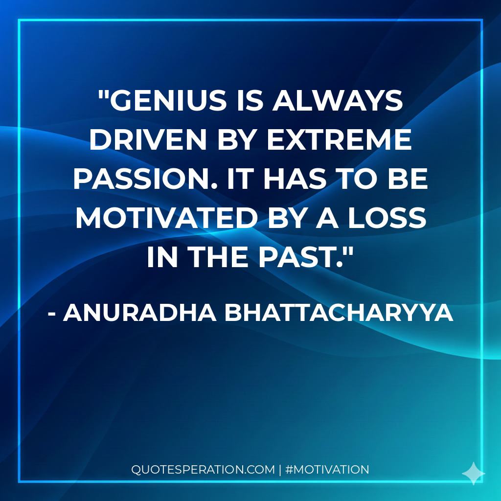 Genius is always driven by extreme passion. It has to be motivated by a loss in the past.