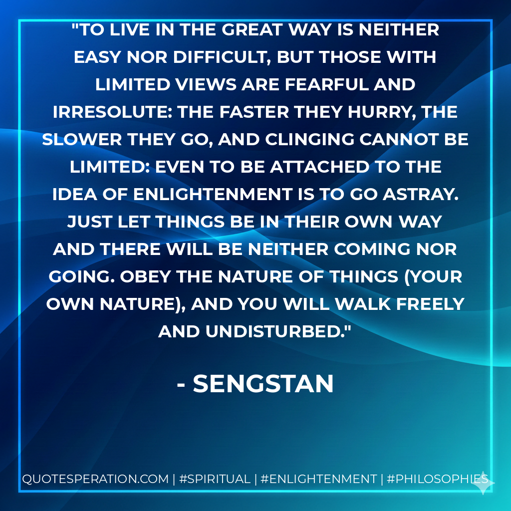 To live in the Great Way is neither easy nor difficult, but those with limited views are fearful and irresolute: the faster they hurry, the slower they go, and clinging cannot be limited: even to be attached to the idea of enlightenment is to go astray. Just let things be in their own way and there will be neither coming nor going. Obey the nature of things (your own nature), and you will walk freely and undisturbed.