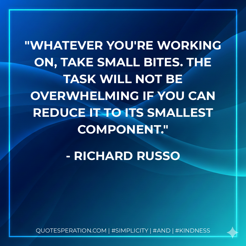 Whatever you're working on, take small bites. The task will not be overwhelming if you can reduce it to its smallest component. - Richard Russo