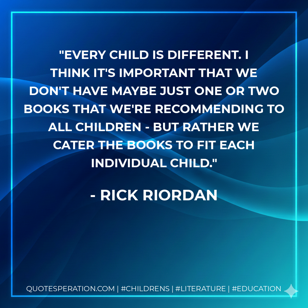 Every child is different. I think it's important that we don't have maybe just one or two books that we're recommending to all children - but rather we cater the books to fit each individual child. - Rick Riordan