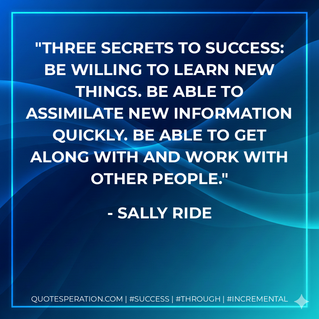 Three Secrets to Success: Be willing to learn new things. Be able to assimilate new information quickly. Be able to get along with and work with other people. - Sally Ride