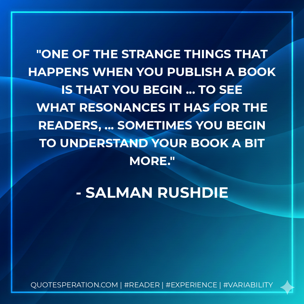 One of the strange things that happens when you publish a book is that you begin ... to see what resonances it has for the readers, ... Sometimes you begin to understand your book a bit more. - Salman Rushdie