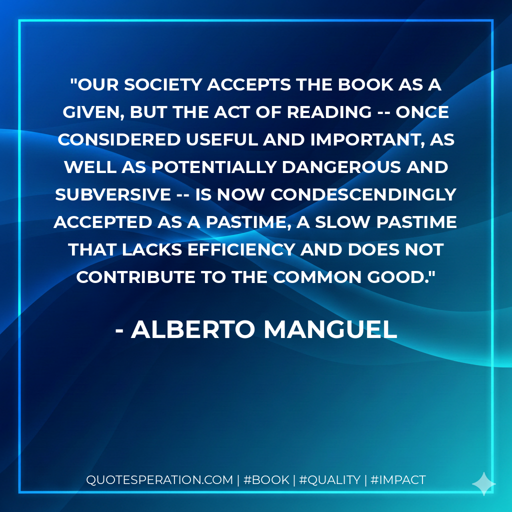 Our society accepts the book as a given, but the act of reading -- once considered useful and important, as well as potentially dangerous and subversive -- is now condescendingly accepted as a pastime, a slow pastime that lacks efficiency and does not contribute to the common good. - Alberto Manguel