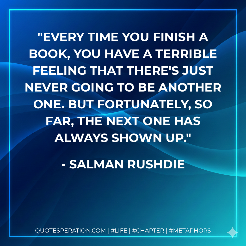 Every time you finish a book, you have a terrible feeling that there's just never going to be another one. But fortunately, so far, the next one has always shown up. - Salman Rushdie
