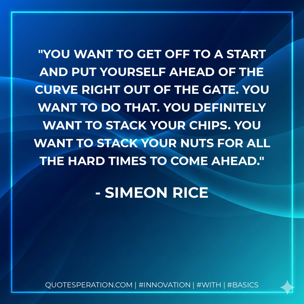 You want to get off to a start and put yourself ahead of the curve right out of the gate. You want to do that. You definitely want to stack your chips. You want to stack your nuts for all the hard times to come ahead.