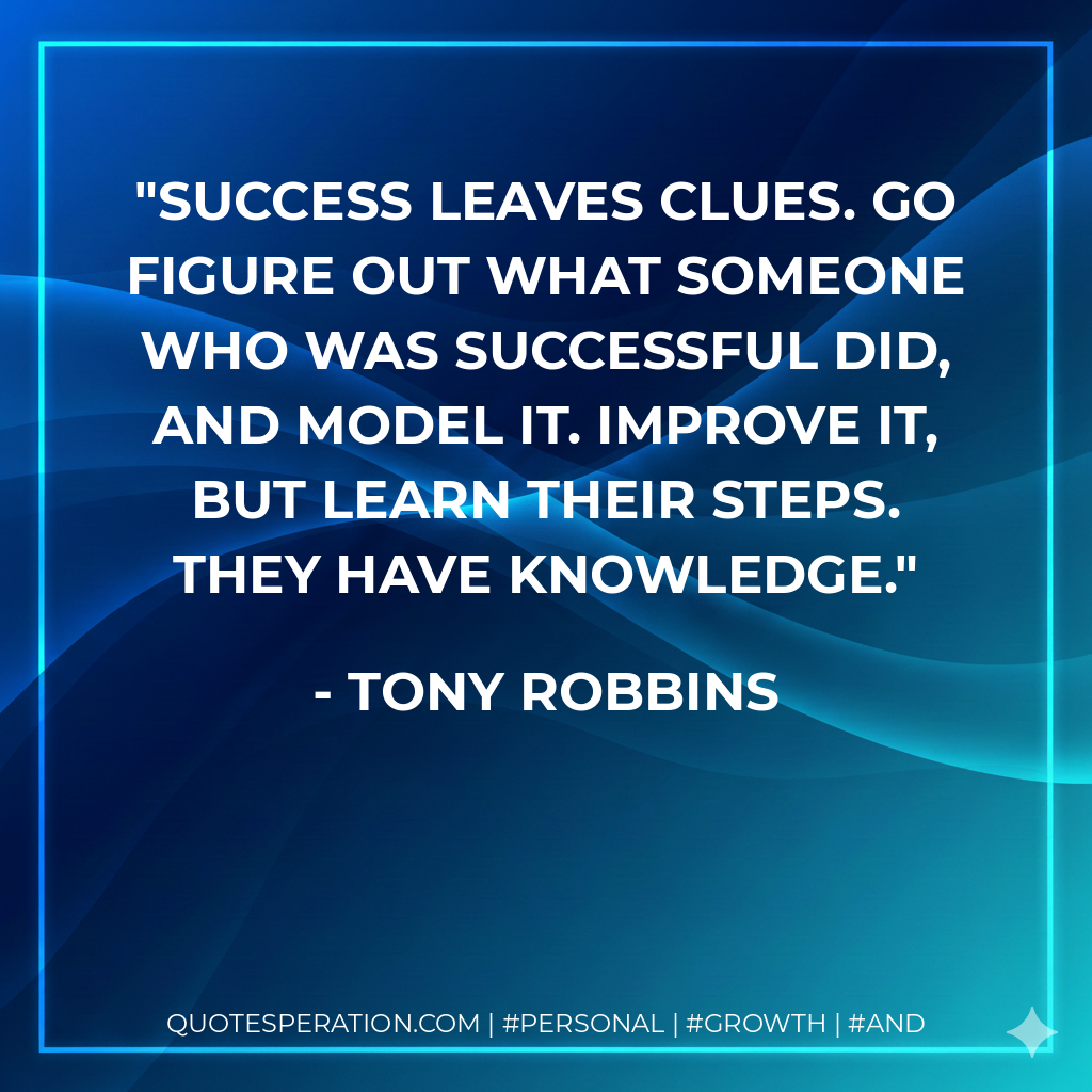Success leaves clues. Go figure out what someone who was successful did, and model it. Improve it, but learn their steps. They have knowledge. - Tony Robbins