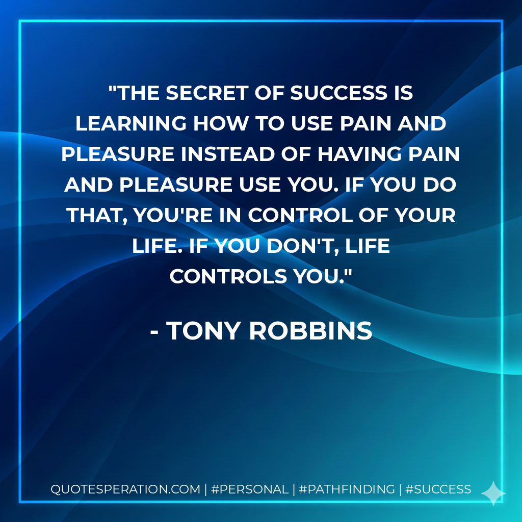 The secret of success is learning how to use pain and pleasure instead of having pain and pleasure use you. If you do that, you're in control of your life. If you don't, life controls you. - Tony Robbins