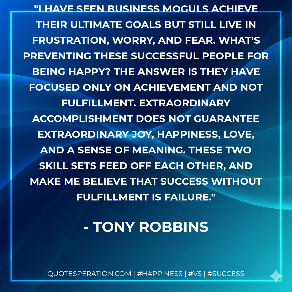 I have seen business moguls achieve their ultimate goals but still live in frustration, worry, and fear. What's preventing these successful people for being happy? The answer is they have focused only on achievement and not fulfillment. Extraordinary accomplishment does not guarantee extraordinary joy, happiness, love, and a sense of meaning. These two skill sets feed off each other, and make me believe that success without fulfillment is failure. - Tony Robbins