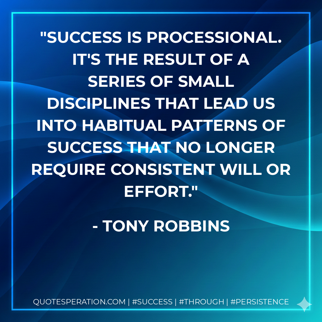 Success is processional. It's the result of a series of small disciplines that lead us into habitual patterns of success that no longer require consistent will or effort. - Tony Robbins