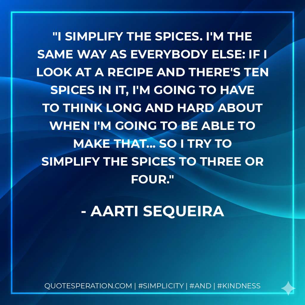 I simplify the spices. I'm the same way as everybody else: if I look at a recipe and there's ten spices in it, I'm going to have to think long and hard about when I'm going to be able to make that... so I try to simplify the spices to three or four. - Aarti Sequeira