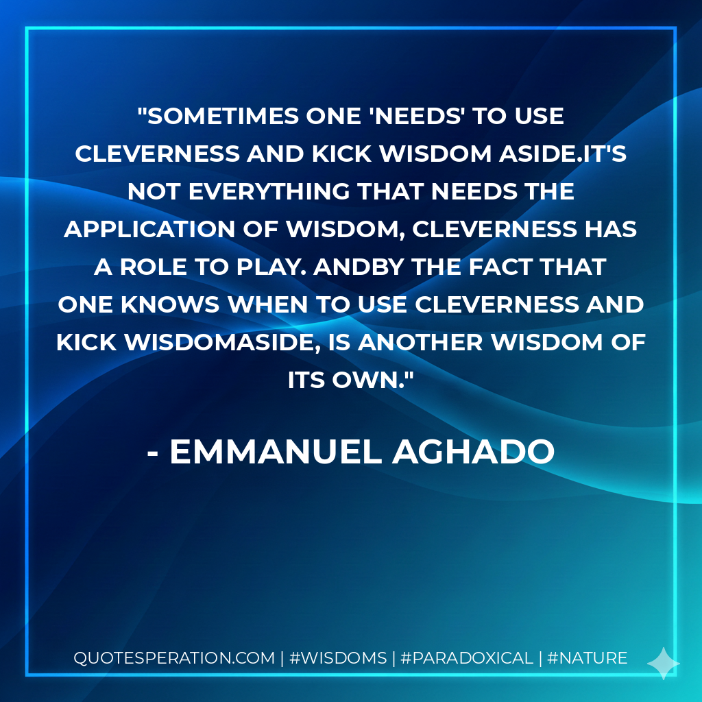 Sometimes one 'needs' to use cleverness and kick wisdom aside.It's not everything that needs the application of wisdom, cleverness has a role to play. Andby the fact that one knows when to use cleverness and kick wisdomaside, is another wisdom of its own.