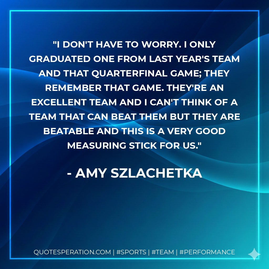 I don't have to worry. I only graduated one from last year's team and that quarterfinal game; they remember that game. They're an excellent team and I can't think of a team that can beat them but they are beatable and this is a very good measuring stick for us.