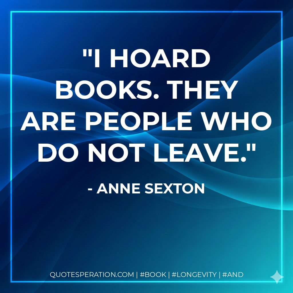 I hoard books. They are people who do not leave. - Anne Sexton
