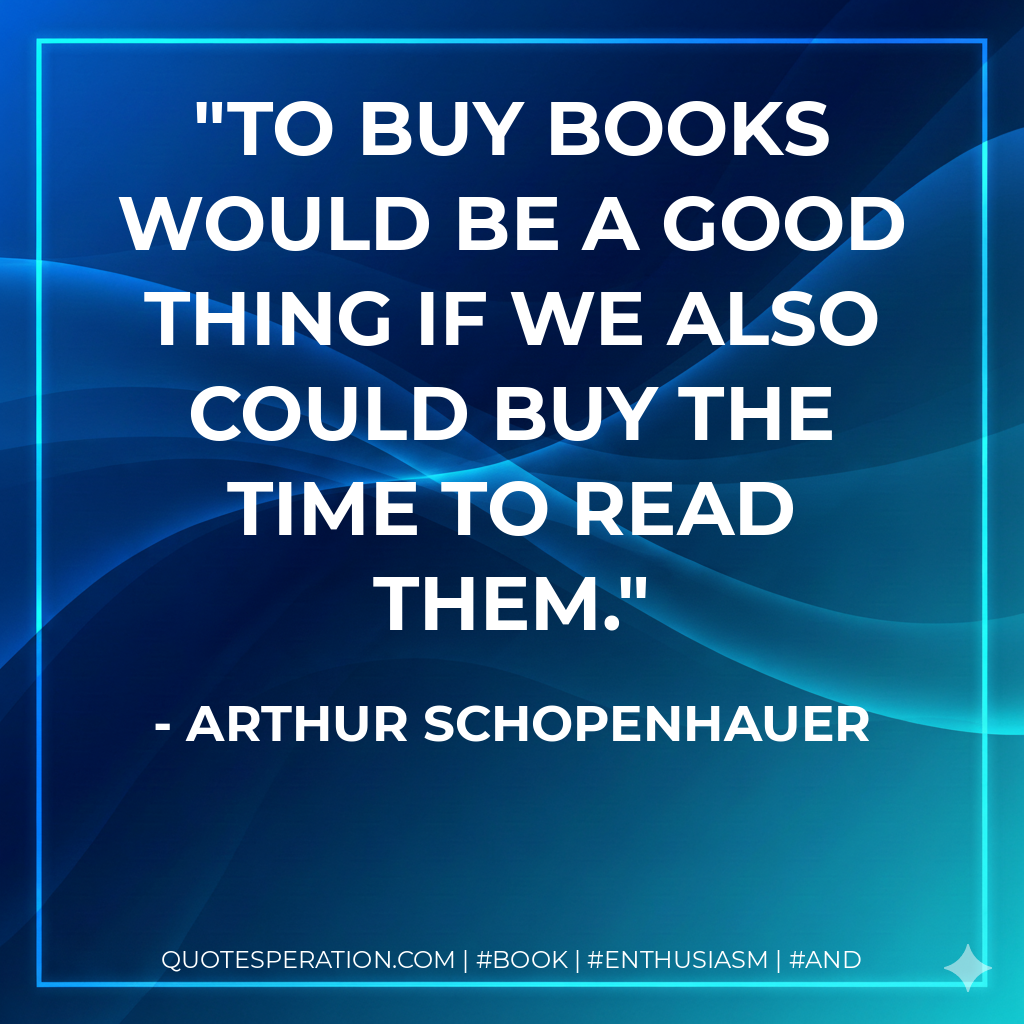 To buy books would be a good thing if we also could buy the time to read them. - Arthur Schopenhauer