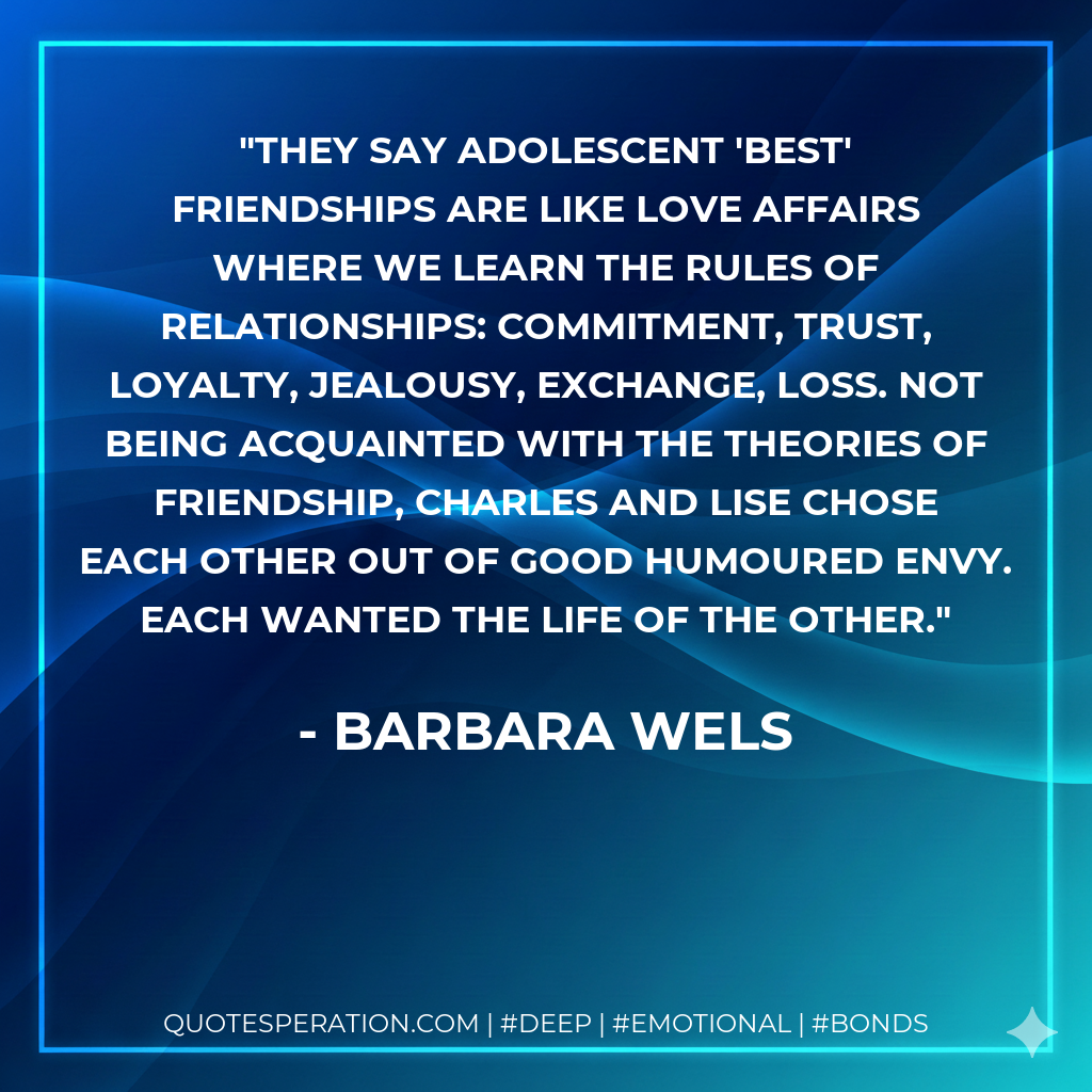 They say adolescent 'best' friendships are like love affairs where we learn the rules of relationships: commitment, trust, loyalty, jealousy, exchange, loss. Not being acquainted with the theories of friendship, Charles and Lise chose each other out of good humoured envy. Each wanted the life of the other.