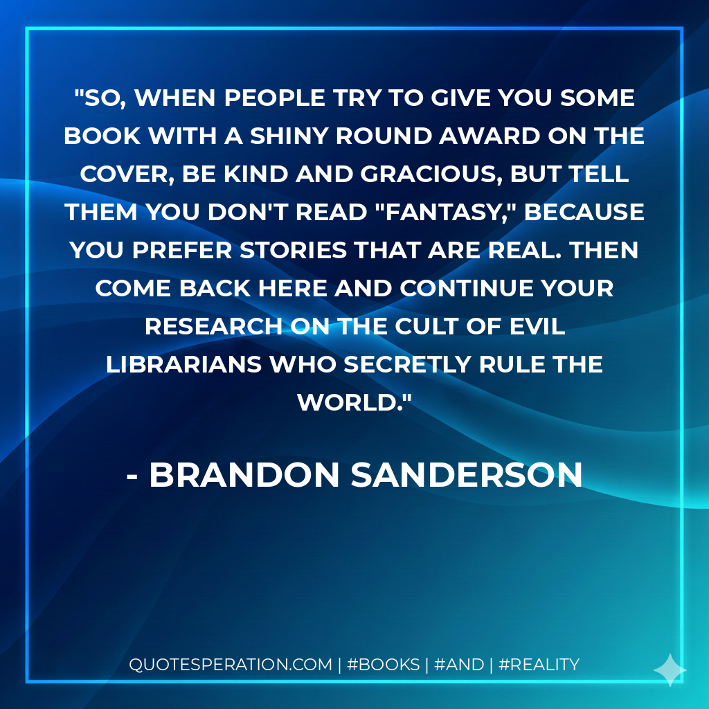 So, when people try to give you some book with a shiny round award on the cover, be kind and gracious, but tell them you don't read "fantasy," because you prefer stories that are real. Then come back here and continue your research on the cult of evil Librarians who secretly rule the world. - Brandon Sanderson